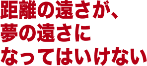 距離の遠さが夢の遠さになってはいけない。